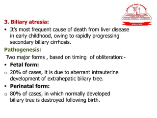 3. Biliary atresia:
 It’s most frequent cause of death from liver disease
in early childhood, owing to rapidly progressing
secondary biliary cirrhosis.
Pathogenesis:
Two major forms , based on timing of obliteration:-
 Fetal form:
o 20% of cases, it is due to aberrant intrauterine
development of extrahepatic biliary tree.
 Perinatal form:
o 80% of cases, in which normally developed
biliary tree is destroyed following birth.
 