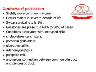 Carcinoma of gallbladder:
 Slightly more common in women.
 Occurs mainly in seventh decade of life.
 5-year survival rate is 1% .
 Gallstones are present in 60% to 90% of cases.
 Conditions associated with increased risk:
 cholecysto-enteric fistula.
 porcelain gallbladder.
 ulcerative colitis.
 Adenomyomatosis.
 polyposis coli.
 anomalous connection between common bile duct
and pancreatic duct.
 