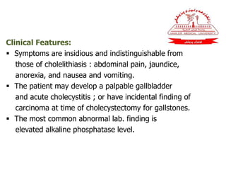 Clinical Features:
 Symptoms are insidious and indistinguishable from
those of cholelithiasis : abdominal pain, jaundice,
anorexia, and nausea and vomiting.
 The patient may develop a palpable gallbladder
and acute cholecystitis ; or have incidental finding of
carcinoma at time of cholecystectomy for gallstones.
 The most common abnormal lab. finding is
elevated alkaline phosphatase level.
 