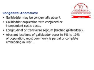 Congenital Anomalies:
 Gallbladder may be congenitally absent.
 Gallbladder duplication with conjoined or
independent cystic ducts.
 Longitudinal or transverse septum (bilobed gallbladder).
 Aberrant locations of gallbladder occur in 5% to 10%
of population, most commonly is partial or complete
embedding in liver .
 
