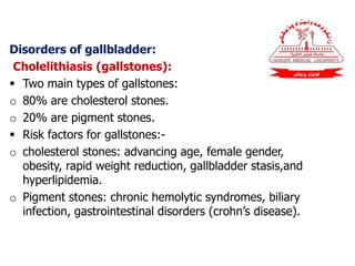 Disorders of gallbladder:
Cholelithiasis (gallstones):
 Two main types of gallstones:
o 80% are cholesterol stones.
o 20% are pigment stones.
 Risk factors for gallstones:-
o cholesterol stones: advancing age, female gender,
obesity, rapid weight reduction, gallbladder stasis,and
hyperlipidemia.
o Pigment stones: chronic hemolytic syndromes, biliary
infection, gastrointestinal disorders (crohn’s disease).
 