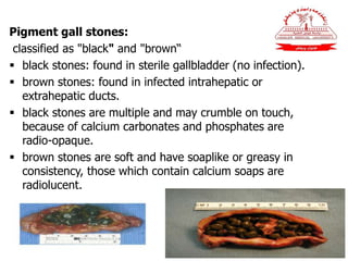 Pigment gall stones:
classified as "black" and "brown“
 black stones: found in sterile gallbladder (no infection).
 brown stones: found in infected intrahepatic or
extrahepatic ducts.
 black stones are multiple and may crumble on touch,
because of calcium carbonates and phosphates are
radio-opaque.
 brown stones are soft and have soaplike or greasy in
consistency, those which contain calcium soaps are
radiolucent.
 