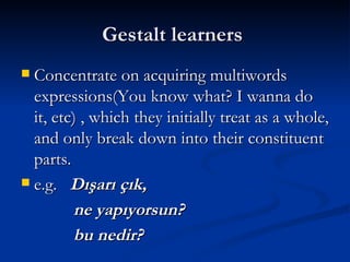 Gestalt learners  Concentrate on acquiring multiwords expressions(You know what? I wanna do it, etc) , which they initially treat as a whole, and only break down into their constituent parts. e.g.  Dışarı çık, ne yapıyorsun? bu nedir? 