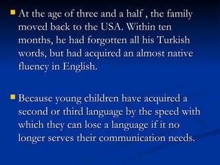 At the age of three and a half , the family moved back to the USA. Within ten months, he had forgotten all his Turkish words, but had acquired an almost native fluency in English. Because young children have acquired a second or third language by the speed with which they can lose a language if it no longer serves their communication needs. 