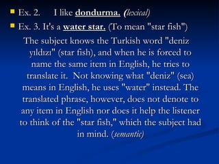 Ex. 2.  I like  dondurma.   ( lexical ) Ex. 3. It's a  water star.   (To mean "star fish") The subject knows the Turkish word "deniz y ıldızı " (star fish), and when he is forced to name the same item in English, he tries to translate it.  Not knowing what "deniz" (sea) means in English, he uses "water" instead. The translated phrase, however, does not denote to any item in English nor does it help the listener to think of the "star fish," which the subject had in mind.  ( semantic ) 