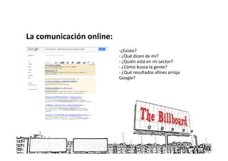 La comunicación online:
                          -¿Existo?
                          - ¿Qué dicen de mi?
                          - ¿Quién está en mi sector?
                          - ¿Cómo busca la gente?
                          - ¿Qué resultados afines arroja
                          Google?
 