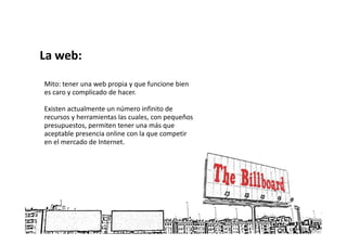 La web:

Mito: tener una web propia y que funcione bien
es caro y complicado de hacer.

Existen actualmente un número infinito de
recursos y herramientas las cuales, con pequeños
presupuestos, permiten tener una más que
aceptable presencia online con la que competir
en el mercado de Internet.
 