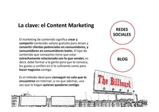 La clave: el Content Marketing
                                                      REDES
                                                     SOCIALES
El marketing de contenido significa crear y
compartir contenido valioso gratuito para atraer y
convertir clientes potenciales en consumidores, y
consumidores en consumidores leales. El tipo de
contenido que compartes tiene que estar
estrechamente relacionado con lo que vendes, es       BLOG
decir, debe formar a la gente para que te conozca,
les gustes y confíen en ti lo suficiente como para
hacer negocios contigo.

Es el método ideal para conseguir no solo que te
encuentren en Internet, si no que además, una
vez que lo hagan quieran quedarse contigo.
 