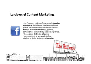 La clave: el Content Marketing

        •Las Fanpages están perfectamente indexadas
        por Google. Todo lo que en ellas se publique
        puede ser encontrado por cualquier persona.
        • Mayor atención al cliente, y, por ello,
        sensación de comunidad y cercanía al público.
        • Generación de tráfico a la web.
        •Incremento de la presencia online.
        • Refuerzo de las acciones de branding.
 