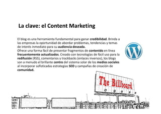 La clave: el Content Marketing

El blog es una herramienta fundamental para ganar credibilidad. Brinda a
las empresas la oportunidad de abordar problemas, tendencias y temas
de interés inmediato para su audiencia deseada.
Ofrece una forma fácil de presentar fragmentos de contenido en línea
frecuentemente actualizados. Creado con tecnologías de fácil uso para la
redifusión (RSS), comentarios y trackbacks (enlaces inversos), los blogs
son a menudo el brillante centro del sistema solar de los medios sociales
al incorporar sofisticadas estrategias SEO y campañas de creación de
comunidad.
 