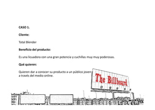 CASO 1.

Cliente:

Total Blender

Beneficio del producto:

Es una licuadora con una gran potencia y cuchillas muy muy poderosas.

Qué quieren:

Quieren dar a conocer su producto a un público joven
a través del medio online.
 