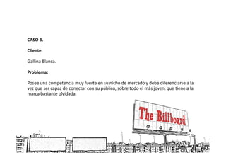 CASO 3.

Cliente:

Gallina Blanca.

Problema:

Posee una competencia muy fuerte en su nicho de mercado y debe diferenciarse a la
vez que ser capaz de conectar con su público, sobre todo el más joven, que tiene a la
marca bastante olvidada.
 