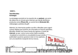 CASO 1.
Total Blendtec
Estrategia:
La estrategia consistió en la creación de un podcast, una serie
de videos de un minuto para Internet, por donde desfilaron
productos como iPhone 3G, un control de la Nintendo Wii,
videojuegos y pelotas de golf.

Además, los internautas podían escribir a Blendtec para sugerir
nuevos objetos que quieren ver triturados en futuros episodios.
Blendtec añadió una nueva fuente de ingresos a través de
Internet, ya que -como nunca antes había sucedido- ,
 el podcast se convirtió en una plataforma que vendía
publicidad a quienes quisieran estar en los capítulos,
con una excelente recepción de las marcas.
 