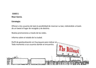 CASO 2.
Rixar García.

Estrategia:

Ofrecer a los usuarios de taxis la posibilidad de reservar su taxi, indicándole a través
de un tweet el lugar de recogida y de destino.

Realiza promociones a través de las redes.

Informa sobre el estado de la ciudad.

Perfil de geolocalización en Foursquare para indicar en
Todo momento a sus usuarios donde se encuentra.
 