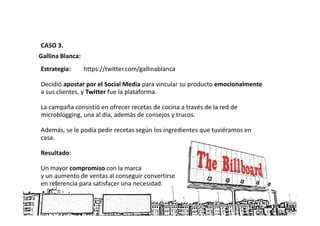 CASO 3.
Gallina Blanca:
Estrategia:       https://twitter.com/gallinablanca

Decidió apostar por el Social Media para vincular su producto emocionalmente
a sus clientes, y Twitter fue la plataforma.

La campaña consistió en ofrecer recetas de cocina a través de la red de
microblogging, una al día, además de consejos y trucos.

Además, se le podía pedir recetas según los ingredientes que tuviéramos en
casa.

Resultado:

Un mayor compromiso con la marca
y un aumento de ventas al conseguir convertirse
en referencia para satisfacer una necesidad.
 