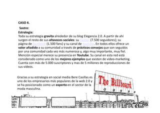 CASO 4.
 Sastre:
Estrategia:
Toda su estrategia gravita alrededor de su blog Elegancia 2.0. A partir de ahí
surgen el resto de sus altavoces sociales: su Twitter (7.500 seguidores); su
página de Facebook (1.500 fans) y su canal de Youtube. En todos ellos ofrece un
valor añadido a su comunidad a través de prácticos consejos que son seguidos
por una comunidad cada vez más numerosa y, algo muy importante, muy fiel.
Mención especial merece su presencia en Youtube. Su canal en esta red está
considerado como uno de los mejores ejemplos que existen de video-marketing.
Cuenta con más de 5.000 suscriptores y mas de 5 millones de reproducciones de
sus videos.


Gracias a su estrategia en social media Bere Casillas es
uno de los empresarios más populares de la web 2.0 y
se ha posicionado como un experto en el sector de la
moda masculina.
 