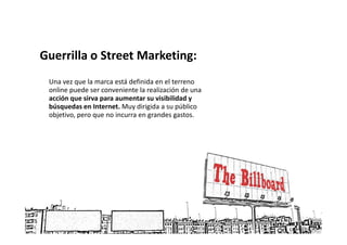 Guerrilla o Street Marketing:
 Una vez que la marca está definida en el terreno
 online puede ser conveniente la realización de una
 acción que sirva para aumentar su visibilidad y
 búsquedas en Internet. Muy dirigida a su público
 objetivo, pero que no incurra en grandes gastos.
 