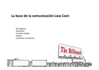 La base de la comunicación Low Cost:


  Arriesgarse,
  Atreverse,
  no tener miedo,
  probar
  y lanzarse a la piscina
 