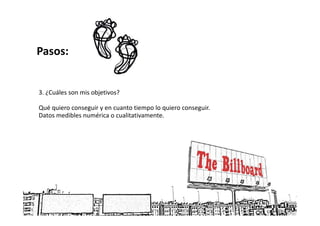Pasos:


3. ¿Cuáles son mis objetivos?

Qué quiero conseguir y en cuanto tiempo lo quiero conseguir.
Datos medibles numérica o cualitativamente.
 