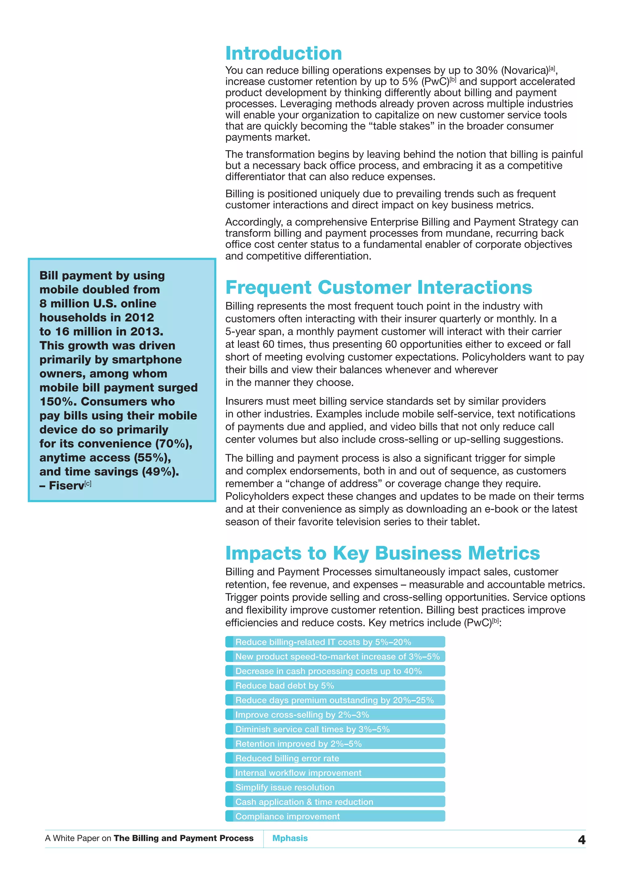A White Paper on The Billing and Payment Process Mphasis 4
Introduction
You can reduce billing operations expenses by up to 30% (Novarica)[a]
,
increase customer retention by up to 5% (PwC)[b]
and support accelerated
product development by thinking differently about billing and payment
processes. Leveraging methods already proven across multiple industries
will enable your organization to capitalize on new customer service tools
that are quickly becoming the “table stakes” in the broader consumer
payments market.
The transformation begins by leaving behind the notion that billing is painful
but a necessary back office process, and embracing it as a competitive
differentiator that can also reduce expenses.
Billing is positioned uniquely due to prevailing trends such as frequent
customer interactions and direct impact on key business metrics.
Accordingly, a comprehensive Enterprise Billing and Payment Strategy can
transform billing and payment processes from mundane, recurring back
office cost center status to a fundamental enabler of corporate objectives
and competitive differentiation.
Frequent Customer Interactions
Billing represents the most frequent touch point in the industry with
customers often interacting with their insurer quarterly or monthly. In a
5-year span, a monthly payment customer will interact with their carrier
at least 60 times, thus presenting 60 opportunities either to exceed or fall
short of meeting evolving customer expectations. Policyholders want to pay
their bills and view their balances whenever and wherever
in the manner they choose.
Insurers must meet billing service standards set by similar providers
in other industries. Examples include mobile self-service, text notifications
of payments due and applied, and video bills that not only reduce call
center volumes but also include cross-selling or up-selling suggestions.
The billing and payment process is also a significant trigger for simple
and complex endorsements, both in and out of sequence, as customers
remember a “change of address” or coverage change they require.
Policyholders expect these changes and updates to be made on their terms
and at their convenience as simply as downloading an e-book or the latest
season of their favorite television series to their tablet.
Impacts to Key Business Metrics
Billing and Payment Processes simultaneously impact sales, customer
retention, fee revenue, and expenses – measurable and accountable metrics.
Trigger points provide selling and cross-selling opportunities. Service options
and flexibility improve customer retention. Billing best practices improve
efficiencies and reduce costs. Key metrics include (PwC)[b]
:
Bill payment by using
mobile doubled from
8 million U.S. online
households in 2012
to 16 million in 2013.
This growth was driven
primarily by smartphone
owners, among whom
mobile bill payment surged
150%. Consumers who
pay bills using their mobile
device do so primarily
for its convenience (70%),
anytime access (55%),
and time savings (49%).
– Fiserv[c]
Reduce billing-related IT costs by 5%–20%
New product speed-to-market increase of 3%–5%
Decrease in cash processing costs up to 40%
Reduce bad debt by 5%
Reduce days premium outstanding by 20%–25%
Improve cross-selling by 2%–3%
Diminish service call times by 3%–5%
Retention improved by 2%–5%
Reduced billing error rate
Internal workflow improvement
Simplify issue resolution
Cash application & time reduction
Compliance improvement
 