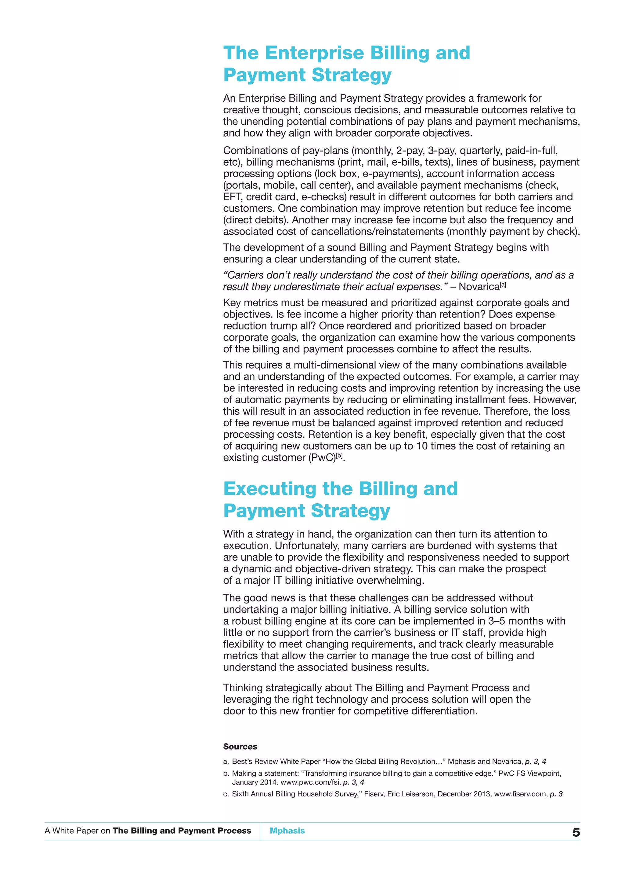 A White Paper on The Billing and Payment Process Mphasis 5
The Enterprise Billing and
Payment Strategy
An Enterprise Billing and Payment Strategy provides a framework for
creative thought, conscious decisions, and measurable outcomes relative to
the unending potential combinations of pay plans and payment mechanisms,
and how they align with broader corporate objectives.
Combinations of pay-plans (monthly, 2-pay, 3-pay, quarterly, paid-in-full,
etc), billing mechanisms (print, mail, e-bills, texts), lines of business, payment
processing options (lock box, e-payments), account information access
(portals, mobile, call center), and available payment mechanisms (check,
EFT, credit card, e-checks) result in different outcomes for both carriers and
customers. One combination may improve retention but reduce fee income
(direct debits). Another may increase fee income but also the frequency and
associated cost of cancellations/reinstatements (monthly payment by check).
The development of a sound Billing and Payment Strategy begins with
ensuring a clear understanding of the current state.
“Carriers don’t really understand the cost of their billing operations, and as a
result they underestimate their actual expenses.” – Novarica[a]
Key metrics must be measured and prioritized against corporate goals and
objectives. Is fee income a higher priority than retention? Does expense
reduction trump all? Once reordered and prioritized based on broader
corporate goals, the organization can examine how the various components
of the billing and payment processes combine to affect the results.
This requires a multi-dimensional view of the many combinations available
and an understanding of the expected outcomes. For example, a carrier may
be interested in reducing costs and improving retention by increasing the use
of automatic payments by reducing or eliminating installment fees. However,
this will result in an associated reduction in fee revenue. Therefore, the loss
of fee revenue must be balanced against improved retention and reduced
processing costs. Retention is a key benefit, especially given that the cost
of acquiring new customers can be up to 10 times the cost of retaining an
existing customer (PwC)[b]
.
Executing the Billing and
Payment Strategy
With a strategy in hand, the organization can then turn its attention to
execution. Unfortunately, many carriers are burdened with systems that
are unable to provide the flexibility and responsiveness needed to support
a dynamic and objective-driven strategy. This can make the prospect
of a major IT billing initiative overwhelming.
The good news is that these challenges can be addressed without
undertaking a major billing initiative. A billing service solution with
a robust billing engine at its core can be implemented in 3–5 months with
little or no support from the carrier’s business or IT staff, provide high
flexibility to meet changing requirements, and track clearly measurable
metrics that allow the carrier to manage the true cost of billing and
understand the associated business results.
Thinking strategically about The Billing and Payment Process and
leveraging the right technology and process solution will open the
door to this new frontier for competitive differentiation.
Sources
a. Best’s Review White Paper “How the Global Billing Revolution…” Mphasis and Novarica, p. 3, 4
b. Making a statement: “Transforming insurance billing to gain a competitive edge.” PwC FS Viewpoint,
January 2014. www.pwc.com/fsi, p. 3, 4
c. Sixth Annual Billing Household Survey,” Fiserv, Eric Leiserson, December 2013, www.fiserv.com, p. 3
 