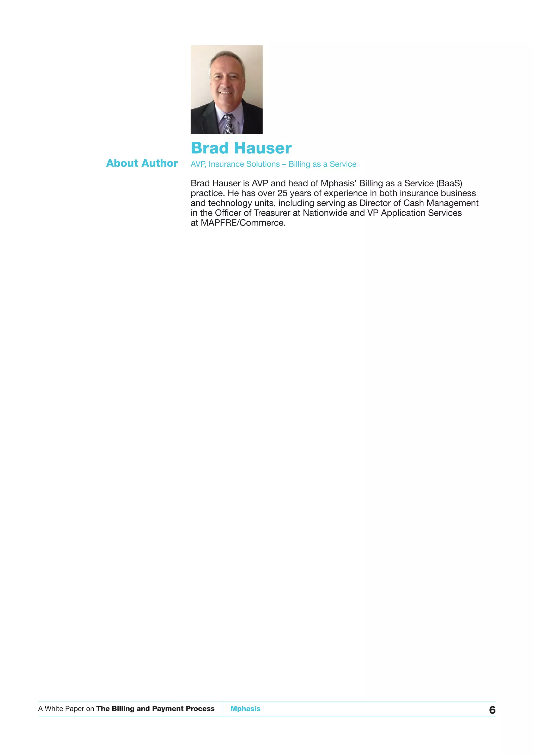 A White Paper on The Billing and Payment Process Mphasis 6
Brad Hauser
AVP, Insurance Solutions – Billing as a ServiceAbout Author
Brad Hauser is AVP and head of Mphasis’ Billing as a Service (BaaS)
practice. He has over 25 years of experience in both insurance business
and technology units, including serving as Director of Cash Management
in the Officer of Treasurer at Nationwide and VP Application Services
at MAPFRE/Commerce.
 