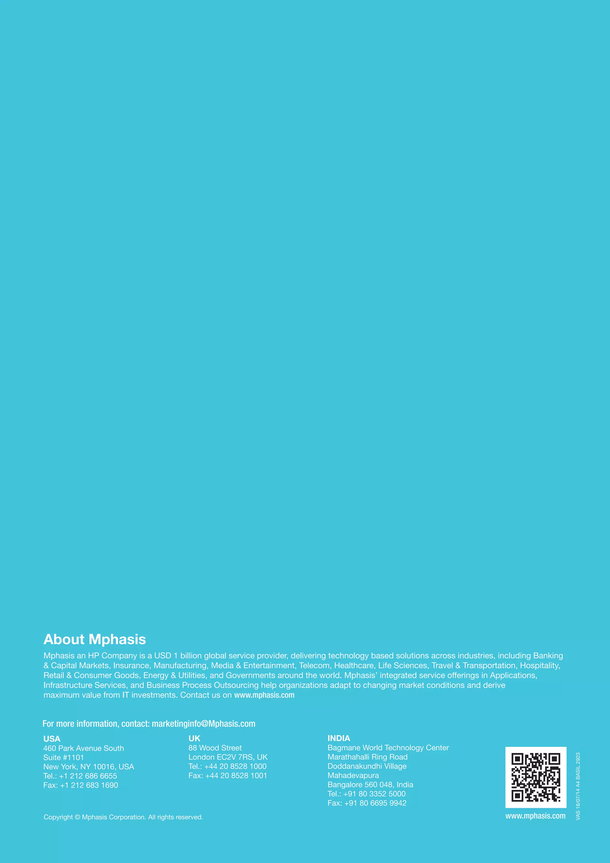 VAS18/07/14A4BASIL2923
For more information, contact: marketinginfo@Mphasis.com
USA
460 Park Avenue South
Suite #1101
New York, NY 10016, USA
Tel.: +1 212 686 6655
Fax: +1 212 683 1690
Copyright © Mphasis Corporation. All rights reserved.
UK
88 Wood Street
London EC2V 7RS, UK
Tel.: +44 20 8528 1000
Fax: +44 20 8528 1001
INDIA
Bagmane World Technology Center
Marathahalli Ring Road
Doddanakundhi Village
Mahadevapura
Bangalore 560 048, India
Tel.: +91 80 3352 5000
Fax: +91 80 6695 9942
About Mphasis
Mphasis an HP Company is a USD 1 billion global service provider, delivering technology based solutions across industries, including Banking
& Capital Markets, Insurance, Manufacturing, Media & Entertainment, Telecom, Healthcare, Life Sciences, Travel & Transportation, Hospitality,
Retail & Consumer Goods, Energy & Utilities, and Governments around the world. Mphasis’ integrated service offerings in Applications,
Infrastructure Services, and Business Process Outsourcing help organizations adapt to changing market conditions and derive
maximum value from IT investments. Contact us on www.mphasis.com
www.mphasis.com
 