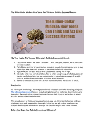The Billion-Dollar Mindset: How Teens Can Think and Act Like Success Magnets
10x Your Hustle: The Teenage Billionaire's Guide to Exponential Growth
1. I wouldn’t be where I am now if I didn’t fail … a lot. The good, the bad, it’s all part of the
success equation.
2. Part of being a winner is knowing when enough is enough. Sometimes you have to give
up the fight walk away, and move on to something that’s more productive.
3. If you think you can do a thing or think you can’t do a thing, you’re right.
4. No matter what your current condition, how or where you grew up, or what education or
training you feel you lack, you can be successful in your chosen endeavor. It is spirit,
fortitude, and hardiness that matter more than where you start.
5. It’s fine to celebrate success but it is more important to heed the lessons of failure.
Introduction
As a teenager, developing a mindset geared toward success is crucial for achieving your goals.
The billion-dollar mindset focuses on cultivating traits such as resilience, determination, and
innovation. By adopting this mindset, teens can harness their thoughts and actions to attract
success and abundance into their lives.
This proactive way of thinking encourages teens to step out of their comfort zones, embrace
challenges, and seek opportunities for growth. In this text, we will explore how teens can
cultivate a billion-dollar mindset and leverage it to pave the way for their future success.
Before You Begin Your Path to Becoming a Billionaire?
 