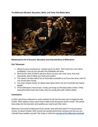 The Billionaire Mindset: Education, Skills, and Traits That Matter Most
Mastering the Art of Success: Education and Characteristics of Billionaires
Key Takeaways
1. Money is just a consequence. I always say to my team, ‘Don't worry too much about
profitability. If you do your job well, the profitability will come.
2. Don't let the noise of other's opinions drown out your own inner voice. And most
importantly, dare to follow your heart and intuition.
3. The reason I've been able to be so financially successful is my focus has never, ever for
one minute been money.
4. I've never chased money. It's always been about what I can do to motivate and inspire
people.
5. Of the billionaires I have known, money just brings out the basic traits in them. If they
were jerks before they had money, they are simply jerks with a billion dollars.
Introduction
In 2024, becoming a billionaire is super exciting! It's all over the news and in magazines like
Forbes. We're always curious about what it takes to be among the world's richest. This article
dives deep into the education and qualities you need to join their ranks.
Welcome to the world of billionaires! Ever wonder what sets them apart? It's not just about
money; it's about mindset. We'll uncover the secrets behind their success and how you can
cultivate those qualities yourself. Get ready to unlock the secrets of the billionaire mindset!
 