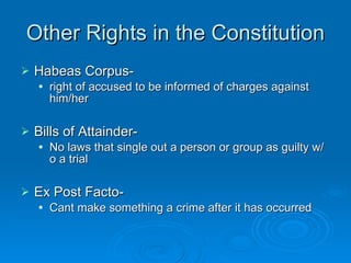 Other Rights in the Constitution Habeas Corpus- right of accused to be informed of charges against him/her Bills of Attainder-  No laws that single out a person or group as guilty w/o a trial Ex Post Facto-  Cant make something a crime after it has occurred 