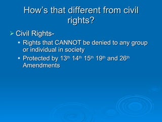 How’s that different from civil rights? Civil Rights- Rights that CANNOT be denied to any group or individual in society Protected by 13 th  14 th  15 th  19 th  and 26 th  Amendments  