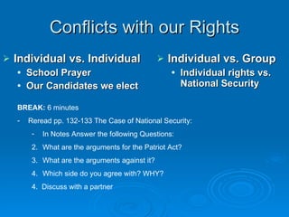 Conflicts with our Rights Individual vs. Individual School Prayer Our Candidates we elect Individual vs. Group Individual rights vs. National Security BREAK:  6 minutes Reread pp. 132-133 The Case of National Security: In Notes Answer the following Questions: What are the arguments for the Patriot Act? What are the arguments against it? Which side do you agree with? WHY? 4.  Discuss with a partner 