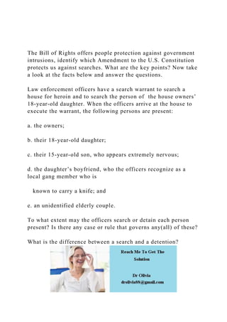 The Bill of Rights offers people protection against government
intrusions, identify which Amendment to the U.S. Constitution
protects us against searches. What are the key points? Now take
a look at the facts below and answer the questions.
Law enforcement officers have a search warrant to search a
house for heroin and to search the person of the house owners’
18-year-old daughter. When the officers arrive at the house to
execute the warrant, the following persons are present:
a. the owners;
b. their 18-year-old daughter;
c. their 15-year-old son, who appears extremely nervous;
d. the daughter’s boyfriend, who the officers recognize as a
local gang member who is
known to carry a knife; and
e. an unidentified elderly couple.
To what extent may the officers search or detain each person
present? Is there any case or rule that governs any(all) of these?
What is the difference between a search and a detention?
 