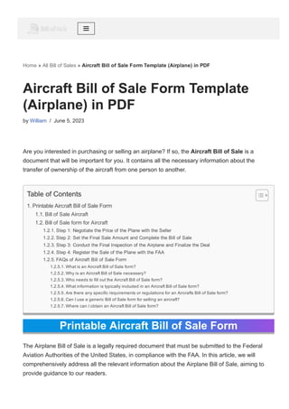 Home » All Bill of Sales » Aircraft Bill of Sale Form Template (Airplane) in PDF
Aircraft Bill of Sale Form Template
(Airplane) in PDF
by William / June 5, 2023
Are you interested in purchasing or selling an airplane? If so, the Aircraft Bill of Sale is a
document that will be important for you. It contains all the necessary information about the
transfer of ownership of the aircraft from one person to another.
Printable Aircraft Bill of Sale Form
The Airplane Bill of Sale is a legally required document that must be submitted to the Federal
Aviation Authorities of the United States, in compliance with the FAA. In this article, we will
comprehensively address all the relevant information about the Airplane Bill of Sale, aiming to
provide guidance to our readers.
Table of Contents
1. Printable Aircraft Bill of Sale Form
1.1. Bill of Sale Aircraft
1.2. Bill of Sale form for Aircraft
1.2.1. Step 1: Negotiate the Price of the Plane with the Seller
1.2.2. Step 2: Set the Final Sale Amount and Complete the Bill of Sale
1.2.3. Step 3: Conduct the Final Inspection of the Airplane and Finalize the Deal
1.2.4. Step 4: Register the Sale of the Plane with the FAA
1.2.5. FAQs of Aircraft Bill of Sale Form
1.2.5.1. What is an Aircraft Bill of Sale form?
1.2.5.2. Why is an Aircraft Bill of Sale necessary?
1.2.5.3. Who needs to fill out the Aircraft Bill of Sale form?
1.2.5.4. What information is typically included in an Aircraft Bill of Sale form?
1.2.5.5. Are there any specific requirements or regulations for an Aircrafts Bill of Sale form?
1.2.5.6. Can I use a generic Bill of Sale form for selling an aircraft?
1.2.5.7. Where can I obtain an Aircraft Bill of Sale form?
 