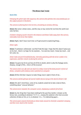 “The Binary Tape” Script
Scene One
Following the glitch-style title sequence, the camera shot glitches into view and focuses on
the subject present in the frame.
The camera is jittering from time to time, simulating an amateur filming.
Anton: My name is Anton Jones, and this may or may not be the last time the world ever
sees my face.
A distant clanging sound is heard in the distance and Anton looks away from the camera,
noticeably more tense than before.
Anton: Right, I don’t have much time so I’ll get around to explaining things…
Anton sighs.
Anton: To whatever unfortunate soul that finds this tape: I hope that this doesn’t place you
on his trail… there’s no hope for me anymore… I’ve seen too much, I know too much… and
he’s onto me.
Anton looks around himself frantically, internally panicking with the terror visible in his
expression, and then returns to facing the camera.
Anton: I’ve gone too far to just lose all of this to death, which is why this footage exists.
Anyway, enough of this… time is of the essence!
The camera shot cuts off, and cuts back to a shaky reveal of the desk present in front of
Anton, complete with evidence and a switched-on computer.
Anton: All the info that I require to make things clear is right in front of me…
The camera catches glimpse of several mobile devices lying on the desk to Anton’s left.
Anton: Oh, don’t mind those, some of my students asked me to take a look at them,
something about “unusual behavior.”
The camera turns towards the computer screen, displaying a website full of text.
Anton: So, the thing that I have been stalking for the past few months is known as the
binary man, according to whatever Y.E.T.I. is… anyway this website is the most accurate
collection of data on him, or it, or whatever it is… I’m sidetracking again…
The camera pans around frantically as Anton looks around to check for unwanted company,
and then turns back to the monitor.
 