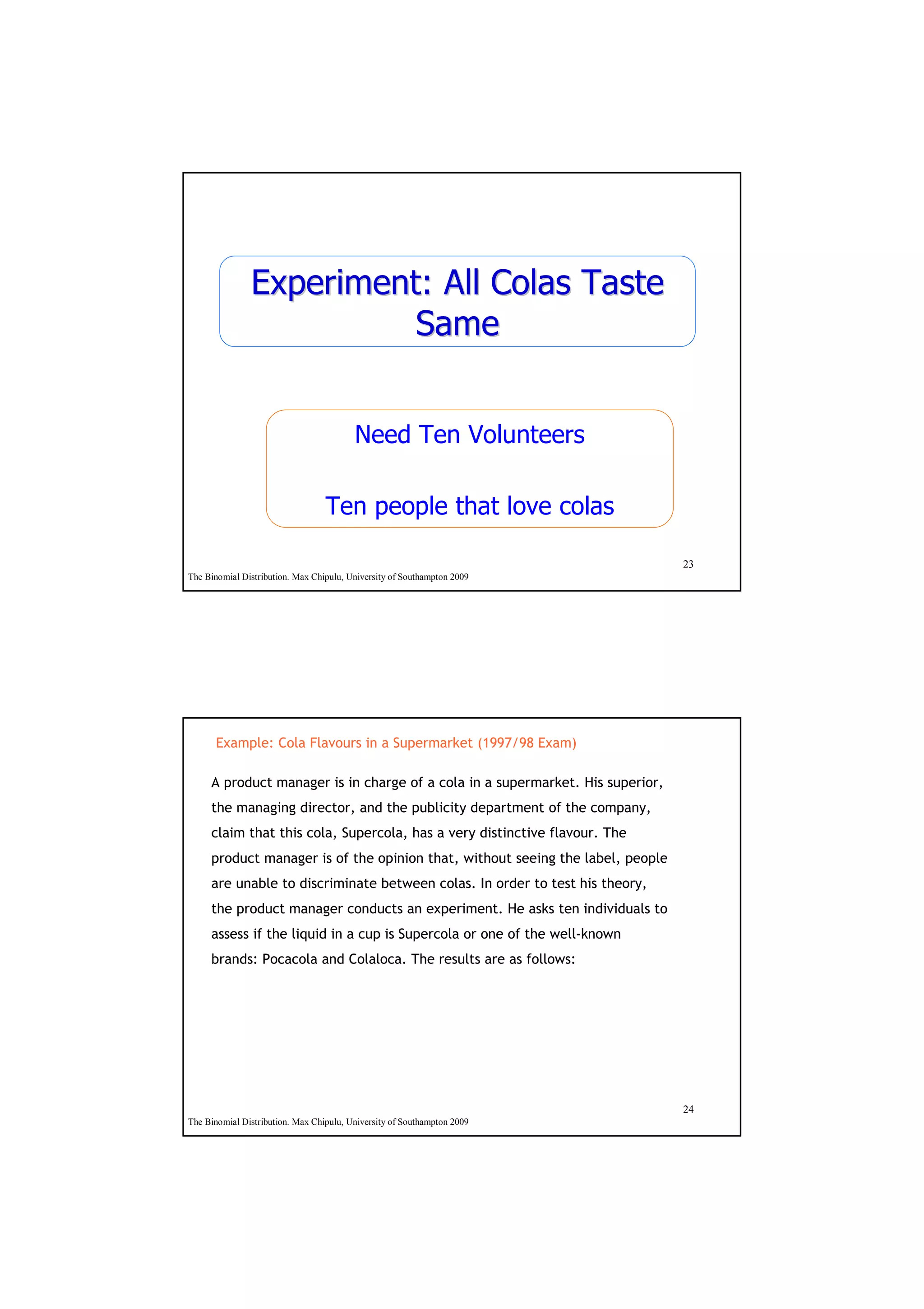 Experiment: All Colas Taste
                         Same


                                         Need Ten Volunteers

                                  Ten people that love colas

                                                                                23
The Binomial Distribution. Max Chipulu, University of Southampton 2009




      Example: Cola Flavours in a Supermarket (1997/98 Exam)

     A product manager is in charge of a cola in a supermarket. His superior,
     the managing director, and the publicity department of the company,
     claim that this cola, Supercola, has a very distinctive flavour. The
     product manager is of the opinion that, without seeing the label, people
     are unable to discriminate between colas. In order to test his theory,
     the product manager conducts an experiment. He asks ten individuals to
     assess if the liquid in a cup is Supercola or one of the well-known
     brands: Pocacola and Colaloca. The results are as follows:




                                                                                24
The Binomial Distribution. Max Chipulu, University of Southampton 2009
 