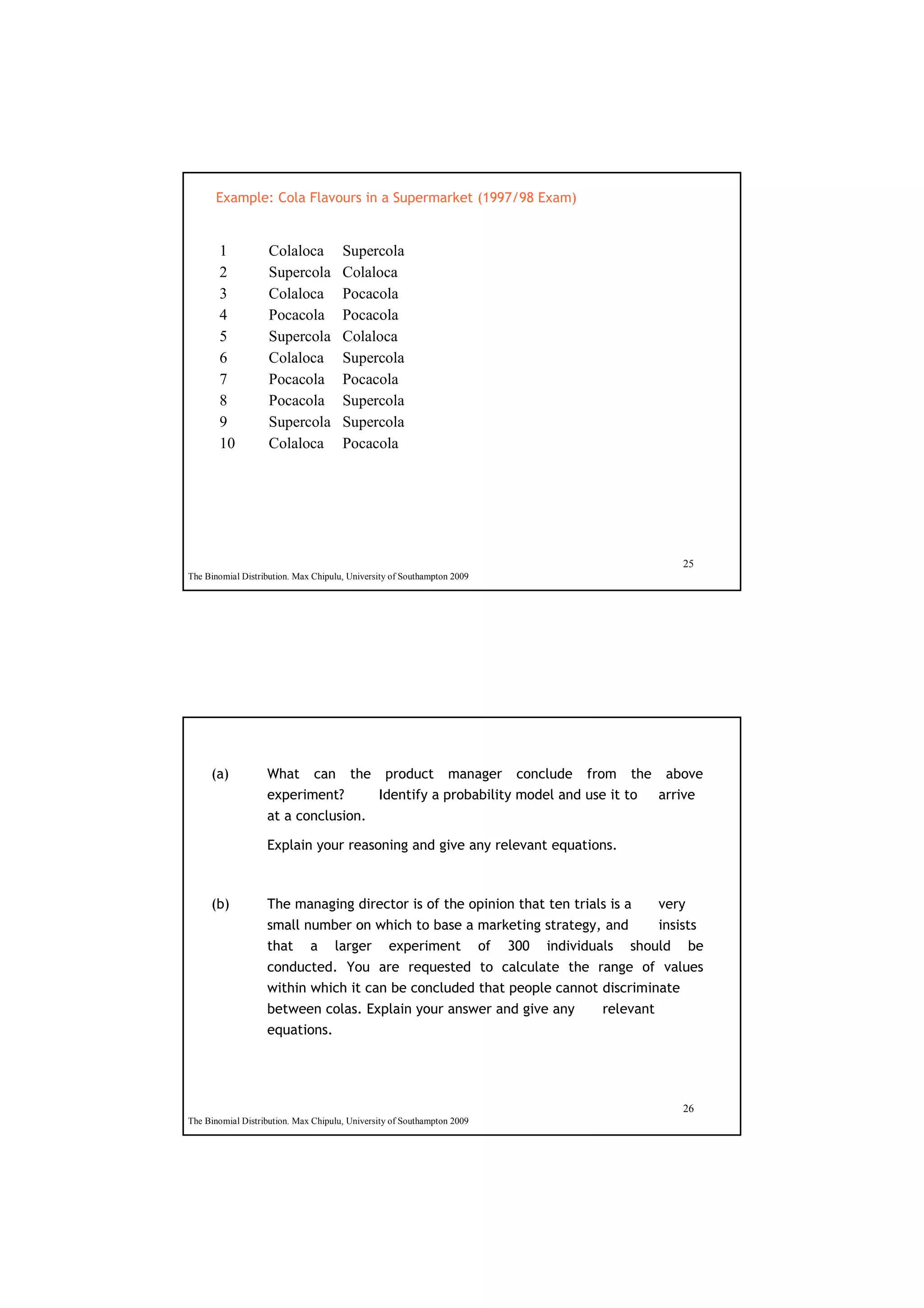 Example: Cola Flavours in a Supermarket (1997/98 Exam)


       1            Colaloca          Supercola
       2            Supercola         Colaloca
       3            Colaloca          Pocacola
       4            Pocacola          Pocacola
       5            Supercola         Colaloca
       6            Colaloca          Supercola
       7            Pocacola          Pocacola
       8            Pocacola          Supercola
       9            Supercola         Supercola
       10           Colaloca          Pocacola




                                                                                        25
The Binomial Distribution. Max Chipulu, University of Southampton 2009




     (a)           What can the product manager conclude from the above
                   experiment?  Identify a probability model and use it to arrive
                   at a conclusion.

                   Explain your reasoning and give any relevant equations.



     (b)           The managing director is of the opinion that ten trials is a      very
                   small number on which to base a marketing strategy, and insists
                   that a larger experiment of 300 individuals should be
                   conducted. You are requested to calculate the range of values
                   within which it can be concluded that people cannot discriminate
                   between colas. Explain your answer and give any        relevant
                   equations.




                                                                                        26
The Binomial Distribution. Max Chipulu, University of Southampton 2009
 