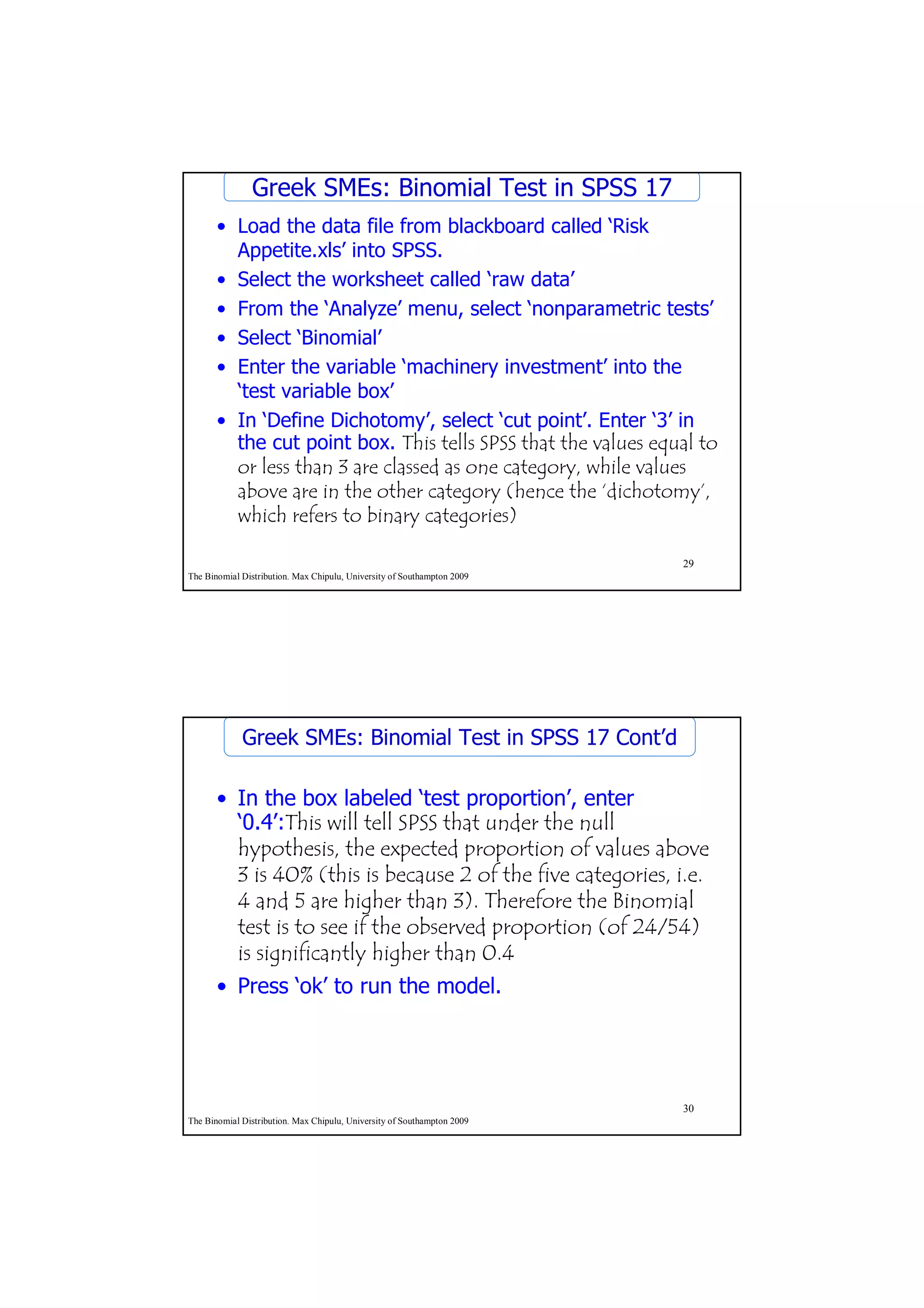 Greek SMEs: Binomial Test in SPSS 17
       • Load the data file from blackboard called ‘Risk
         Appetite.xls’ into SPSS.
       • Select the worksheet called ‘raw data’
       • From the ‘Analyze’ menu, select ‘nonparametric tests’
       • Select ‘Binomial’
       • Enter the variable ‘machinery investment’ into the
         ‘test variable box’
       • In ‘Define Dichotomy’, select ‘cut point’. Enter ‘3’ in
         the cut point box. This tells SPSS that the values equal to
         or less than 3 are classed as one category, while values
         above are in the other category (hence the ‘dichotomy’,
         which refers to binary categories)

                                                                         29
The Binomial Distribution. Max Chipulu, University of Southampton 2009




             Greek SMEs: Binomial Test in SPSS 17 Cont’d

       • In the box labeled ‘test proportion’, enter
         ‘0.4’:This will tell SPSS that under the null
         hypothesis, the expected proportion of values above
         3 is 40% (this is because 2 of the five categories, i.e.
         4 and 5 are higher than 3). Therefore the Binomial
         test is to see if the observed proportion (of 24/54)
         is significantly higher than 0.4
       • Press ‘ok’ to run the model.




                                                                         30
The Binomial Distribution. Max Chipulu, University of Southampton 2009
 