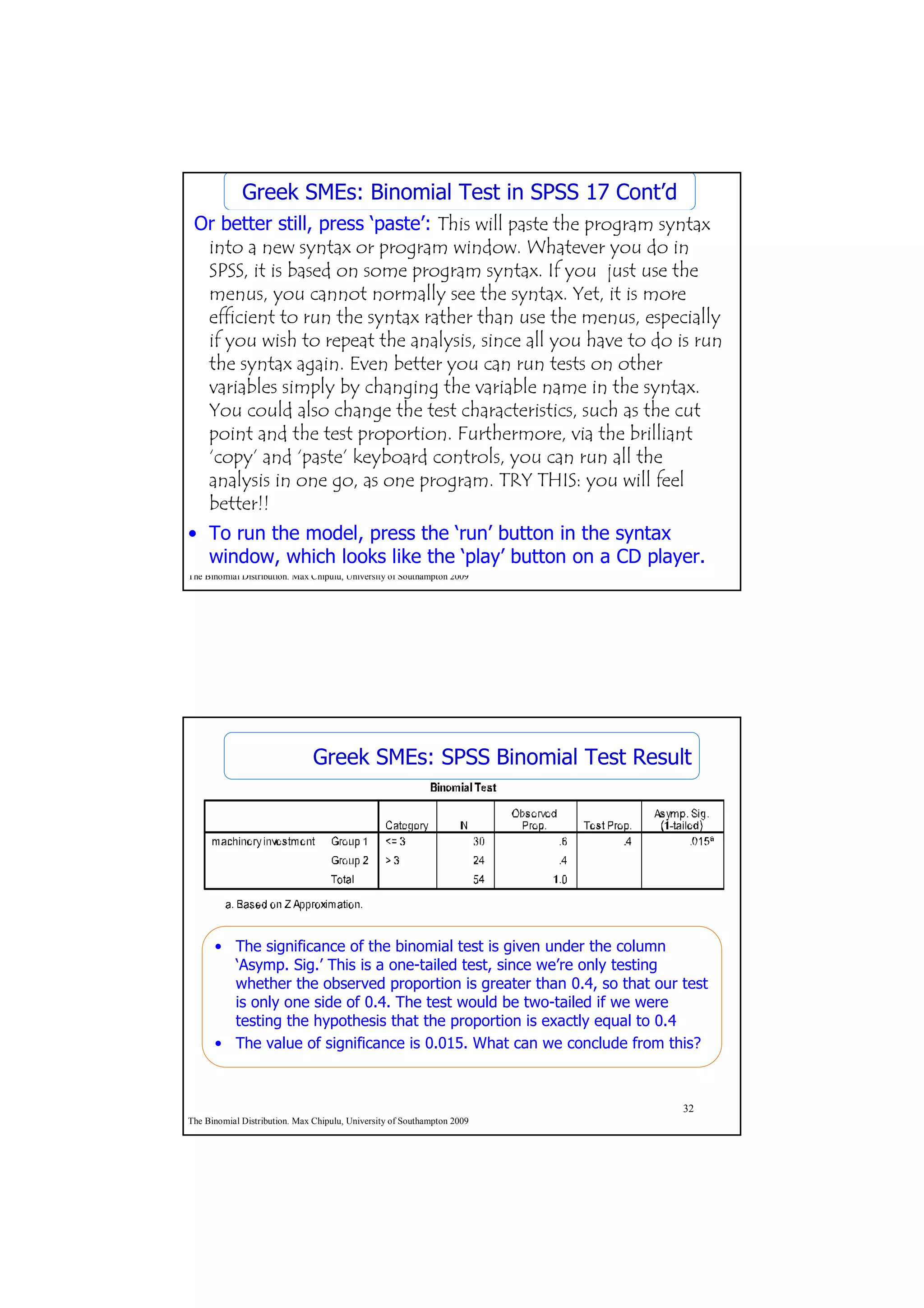 Greek SMEs: Binomial Test in SPSS 17 Cont’d
 Or better still, press ‘paste’: This will paste the program syntax
  into a new syntax or program window. Whatever you do in
  SPSS, it is based on some program syntax. If you just use the
  menus, you cannot normally see the syntax. Yet, it is more
  efficient to run the syntax rather than use the menus, especially
  if you wish to repeat the analysis, since all you have to do is run
  the syntax again. Even better you can run tests on other
  variables simply by changing the variable name in the syntax.
  You could also change the test characteristics, such as the cut
  point and the test proportion. Furthermore, via the brilliant
  ‘copy’ and ‘paste’ keyboard controls, you can run all the
  analysis in one go, as one program. TRY THIS: you will feel
  better!!
• To run the model, press the ‘run’ button in the syntax
  window, which looks like the ‘play’ button on a CD player.
                                                         31
The Binomial Distribution. Max Chipulu, University of Southampton 2009




                               Greek SMEs: SPSS Binomial Test Result




      • The significance of the binomial test is given under the column
        ‘Asymp. Sig.’ This is a one-tailed test, since we’re only testing
        whether the observed proportion is greater than 0.4, so that our test
        is only one side of 0.4. The test would be two-tailed if we were
        testing the hypothesis that the proportion is exactly equal to 0.4
      • The value of significance is 0.015. What can we conclude from this?



                                                                         32
The Binomial Distribution. Max Chipulu, University of Southampton 2009
 