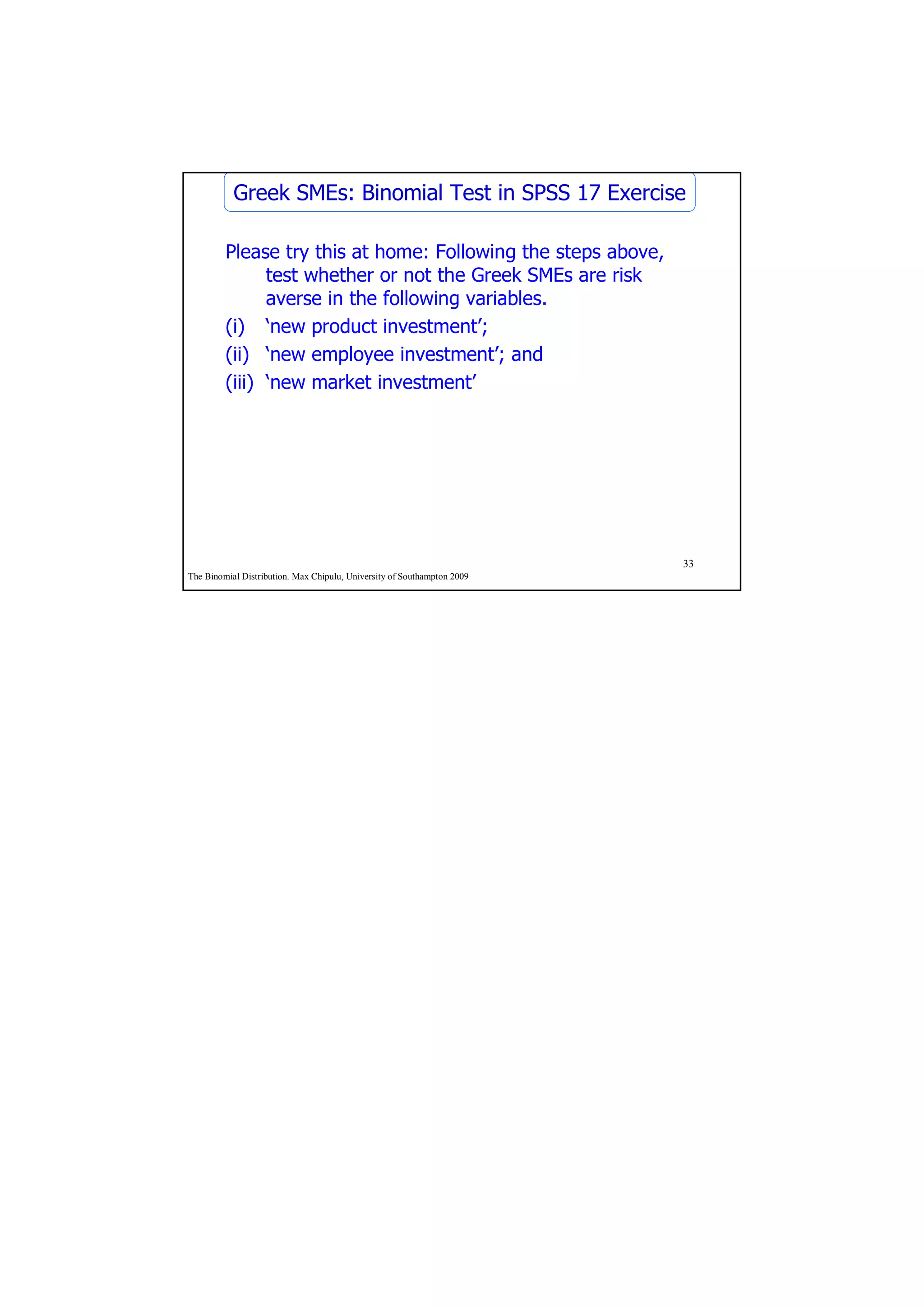 Greek SMEs: Binomial Test in SPSS 17 Exercise

         Please try this at home: Following the steps above,
               test whether or not the Greek SMEs are risk
               averse in the following variables.
         (i) ‘new product investment’;
         (ii) ‘new employee investment’; and
         (iii) ‘new market investment’




                                                                         33
The Binomial Distribution. Max Chipulu, University of Southampton 2009
 