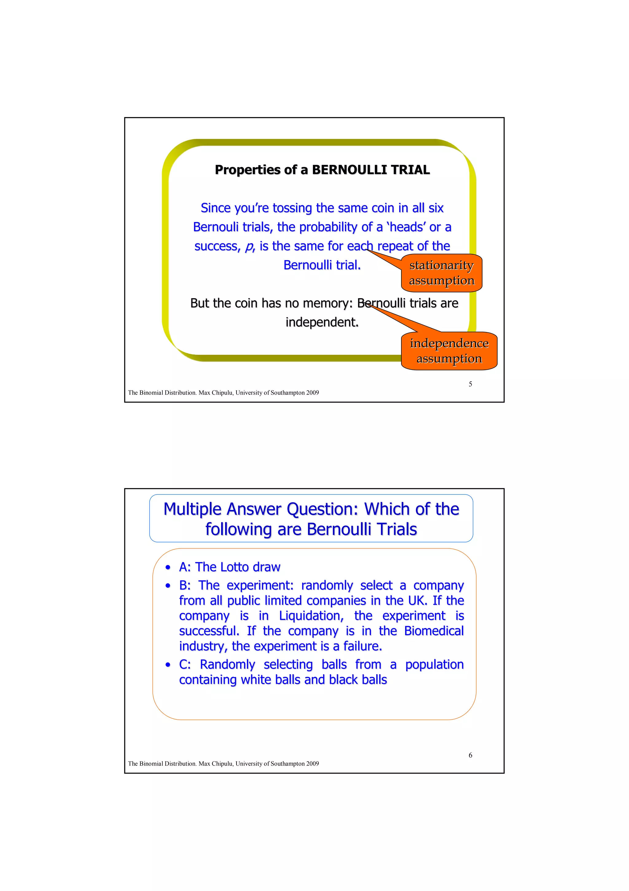 Properties of a BERNOULLI TRIAL


                        Since you’re tossing the same coin in all six
                              you’
                       Bernouli trials, the probability of a ‘heads’ or a
                                                              heads’
                       success, p, is the same for each repeat of the
                                         Bernoulli trial.        stationarity
                                                                 assumption
                      But the coin has no memory: Bernoulli trials are
                                       independent.
                                                                         independence
                                                                          assumption
                                                                                 5
The Binomial Distribution. Max Chipulu, University of Southampton 2009




            Multiple Answer Question: Which of the
                  following are Bernoulli Trials

             • A: The Lotto draw
             • B: The experiment: randomly select a company
               from all public limited companies in the UK. If the
               company is in Liquidation, the experiment is
               successful. If the company is in the Biomedical
               industry, the experiment is a failure.
             • C: Randomly selecting balls from a population
               containing white balls and black balls




                                                                                 6
The Binomial Distribution. Max Chipulu, University of Southampton 2009
 