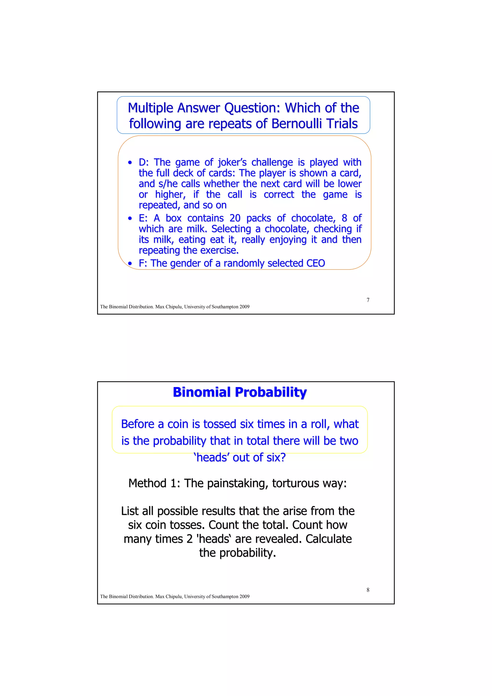 Multiple Answer Question: Which of the
            following are repeats of Bernoulli Trials

            • D: The game of joker’s challenge is played with
                                 joker’
              the full deck of cards: The player is shown a card,
              and s/he calls whether the next card will be lower
              or higher, if the call is correct the game is
              repeated, and so on
            • E: A box contains 20 packs of chocolate, 8 of
              which are milk. Selecting a chocolate, checking if
              its milk, eating eat it, really enjoying it and then
              repeating the exercise.
            • F: The gender of a randomly selected CEO


                                                                         7
The Binomial Distribution. Max Chipulu, University of Southampton 2009




                                 Binomial Probability

         Before a coin is tossed six times in a roll, what
         is the probability that in total there will be two
                        ‘heads’ out of six?
                         heads’

             Method 1: The painstaking, torturous way:

         List all possible results that the arise from the
           six coin tosses. Count the total. Count how
         many times 2 'heads‘ are revealed. Calculate
                          'heads‘
                           the probability.


                                                                         8
The Binomial Distribution. Max Chipulu, University of Southampton 2009
 