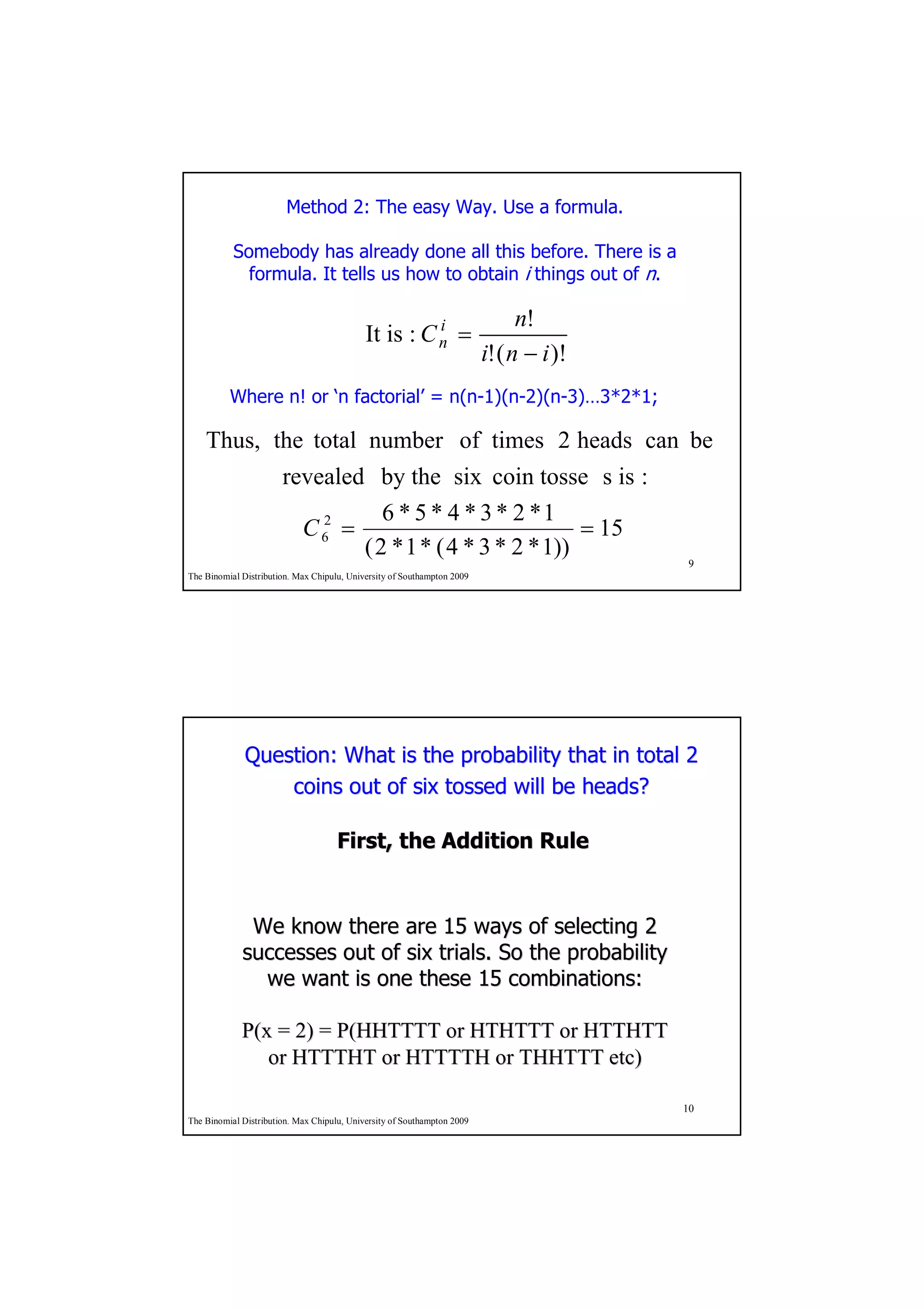 Method 2: The easy Way. Use a formula.

           Somebody has already done all this before. There is a
             formula. It tells us how to obtain i things out of n.

                                                      i                        n!
                                            It is : C n =
                                                                         i! ( n − i )!
          Where n! or ‘n factorial’ = n(n-1)(n-2)(n-3)…3*2*1;

    Thus, the total number of times 2 heads can be
                       revealed by the six coin tosse s is :
                                   6 * 5 * 4 * 3 * 2 *1
                         C 62 =                             = 15
                                ( 2 * 1 * ( 4 * 3 * 2 * 1))
                                                                                          9
The Binomial Distribution. Max Chipulu, University of Southampton 2009




              Question: What is the probability that in total 2
                  coins out of six tossed will be heads?

                                     First, the Addition Rule


              We know there are 15 ways of selecting 2
             successes out of six trials. So the probability
               we want is one these 15 combinations:

             P(x = 2) = P(HHTTTT or HTHTTT or HTTHTT
                or HTTTHT or HTTTTH or THHTTT etc)

                                                                                         10
The Binomial Distribution. Max Chipulu, University of Southampton 2009
 