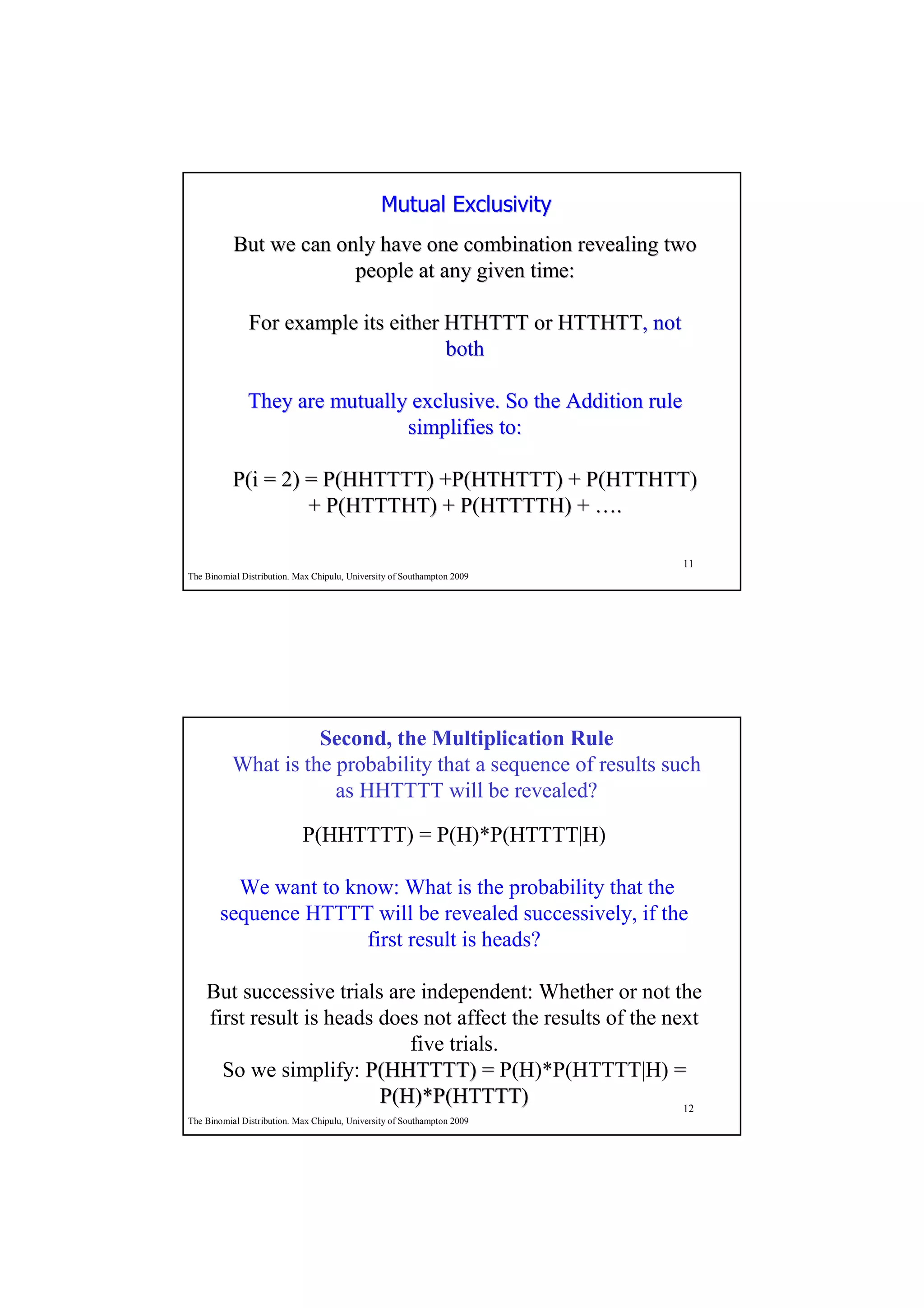 Mutual Exclusivity
           But we can only have one combination revealing two
                        people at any given time:

               For example its either HTHTTT or HTTHTT, not
                                                HTTHTT,
                                      both

              They are mutually exclusive. So the Addition rule
                               simplifies to:

           P(i = 2) = P(HHTTTT) +P(HTHTTT) + P(HTTHTT)
                    + P(HTTTHT) + P(HTTTTH) + ….

                                                                         11
The Binomial Distribution. Max Chipulu, University of Southampton 2009




                     Second, the Multiplication Rule
           What is the probability that a sequence of results such
                       as HHTTTT will be revealed?

                            P(HHTTTT) = P(H)*P(HTTTT|H)

         We want to know: What is the probability that the
       sequence HTTTT will be revealed successively, if the
                      first result is heads?

    But successive trials are independent: Whether or not the
    first result is heads does not affect the results of the next
                             five trials.
      So we simplify: P(HHTTTT) = P(H)*P(HTTTT|H) =
                          P(H)*P(HTTTT)                        12
The Binomial Distribution. Max Chipulu, University of Southampton 2009
 