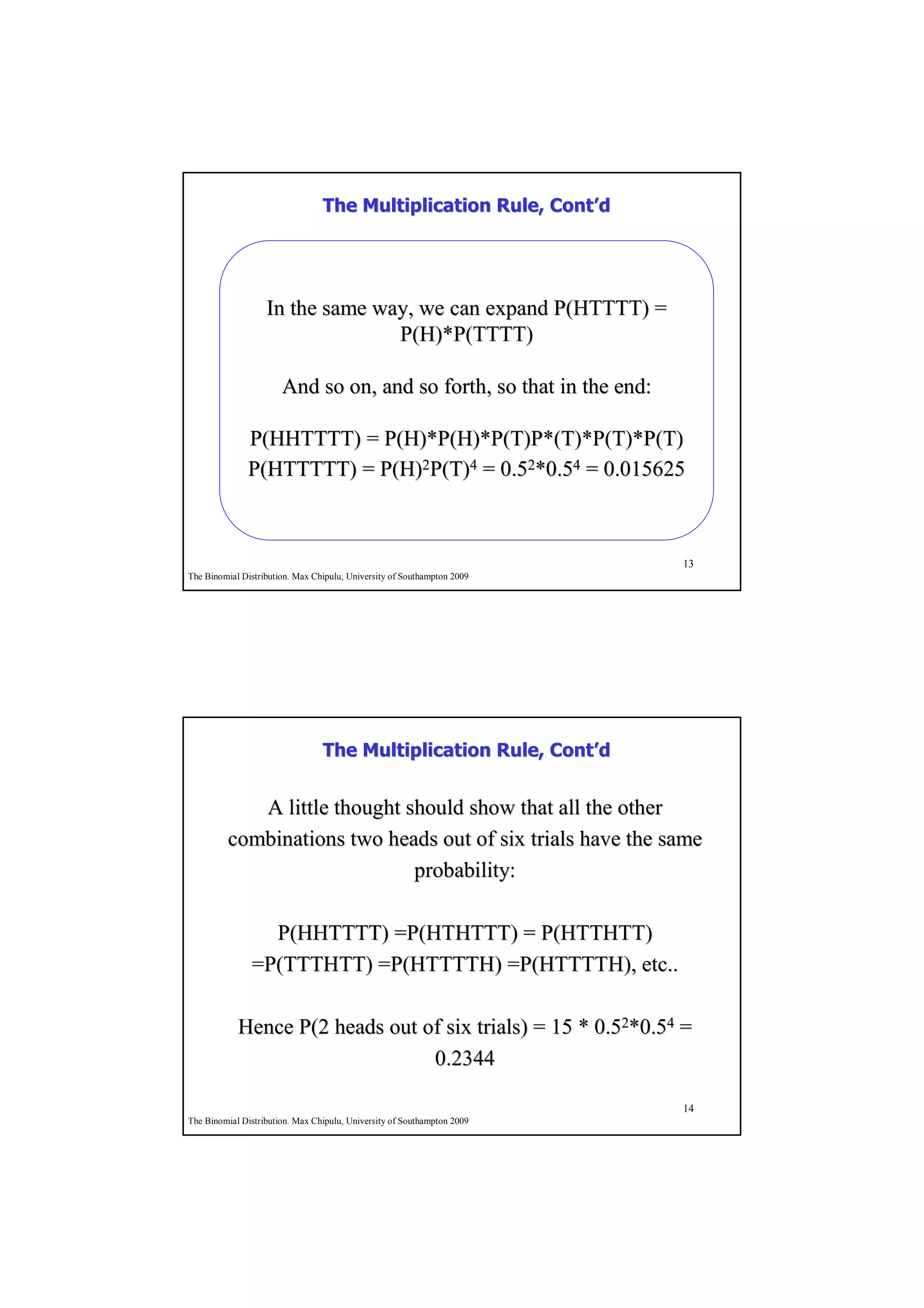 The Multiplication Rule, Cont’d
                                                          Cont’




                   In the same way, we can expand P(HTTTT) =
                                 P(H)*P(TTTT)

                       And so on, and so forth, so that in the end:

              P(HHTTTT) = P(H)*P(H)*P(T)P*(T)*P(T)*P(T)
              P(HTTTTT) = P(H)2P(T)4 = 0.52*0.54 = 0.015625



                                                                         13
The Binomial Distribution. Max Chipulu, University of Southampton 2009




                                 The Multiplication Rule, Cont’d
                                                          Cont’


            A little thought should show that all the other
         combinations two heads out of six trials have the same
                              probability:

                 P(HHTTTT) =P(HTHTTT) = P(HTTHTT)
               =P(TTTHTT) =P(HTTTTH) =P(HTTTTH), etc..

            Hence P(2 heads out of six trials) = 15 * 0.52*0.54 =
                                 0.2344

                                                                         14
The Binomial Distribution. Max Chipulu, University of Southampton 2009
 