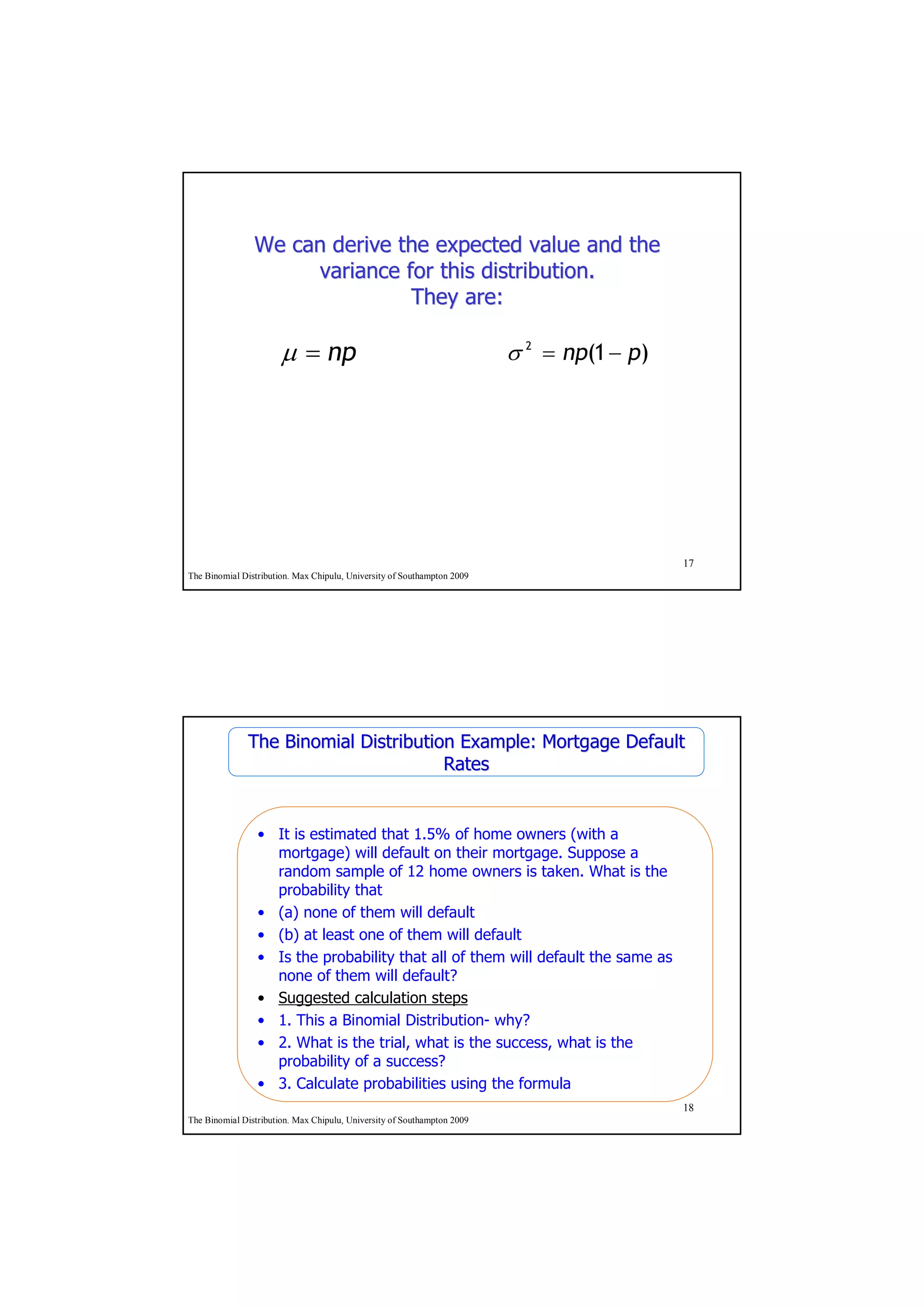 We can derive the expected value and the
                     variance for this distribution.
                               They are:

                       µ = np                                            σ 2 = np(1 − p)




                                                                                           17
The Binomial Distribution. Max Chipulu, University of Southampton 2009




              The Binomial Distribution Example: Mortgage Default
                                      Rates


                 • It is estimated that 1.5% of home owners (with a
                   mortgage) will default on their mortgage. Suppose a
                   random sample of 12 home owners is taken. What is the
                   probability that
                 • (a) none of them will default
                 • (b) at least one of them will default
                 • Is the probability that all of them will default the same as
                   none of them will default?
                 • Suggested calculation steps
                 • 1. This a Binomial Distribution- why?
                 • 2. What is the trial, what is the success, what is the
                   probability of a success?
                 • 3. Calculate probabilities using the formula
                                                                                           18
The Binomial Distribution. Max Chipulu, University of Southampton 2009
 