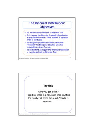 The Binomial Distribution:
                              Objectives
             • To Introduce the notion of a ‘Bernoulli Trial’
             • To introduce the Binomial Probability Distribution
               as the situation when a finite number of Bernoulli
               Trials is conducted
             • To recognise problems suitable for Binomial
               Probability modeling and calculate Binomial
               probabilities using a formula
             • To understand and apply the Binomial Distribution
               in hypothesis testing: Binomial Test

                                                                         1
The Binomial Distribution. Max Chipulu, University of Southampton 2009




                                                           Try this

                               Have you got a coin?
                 Toss it six times in a roll, each time counting
                  the number of times the result, ‘heads’ is
                                                      heads’
                                    observed.



                                                                         2
The Binomial Distribution. Max Chipulu, University of Southampton 2009
 