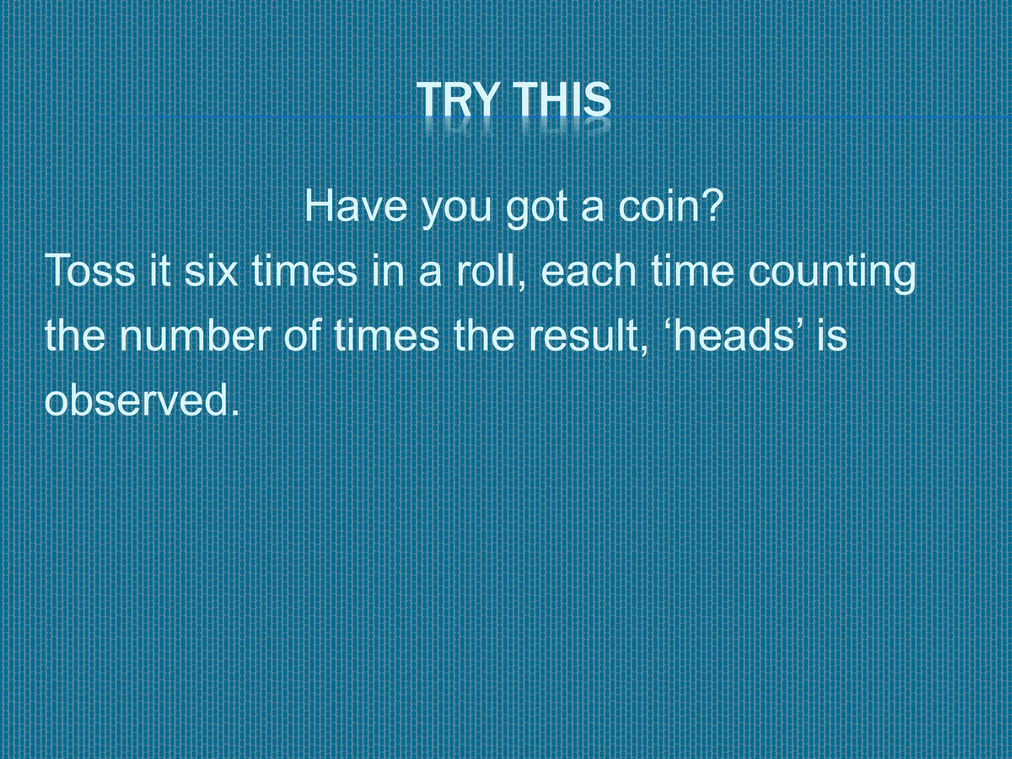 TRY THIS
Have you got a coin?
Toss it six times in a roll, each time counting
the number of times the result, ‘heads’ is
observed.
 