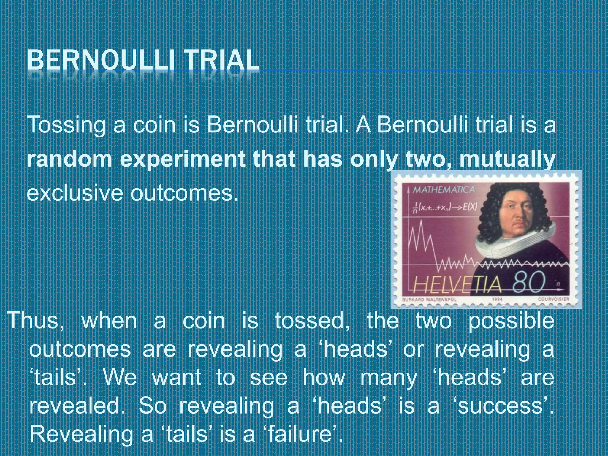 BERNOULLI TRIAL
Tossing a coin is Bernoulli trial. A Bernoulli trial is a
random experiment that has only two, mutually
exclusive outcomes.
Thus, when a coin is tossed, the two possible
outcomes are revealing a ‘heads’ or revealing a
‘tails’. We want to see how many ‘heads’ are
revealed. So revealing a ‘heads’ is a ‘success’.
Revealing a ‘tails’ is a ‘failure’.
 