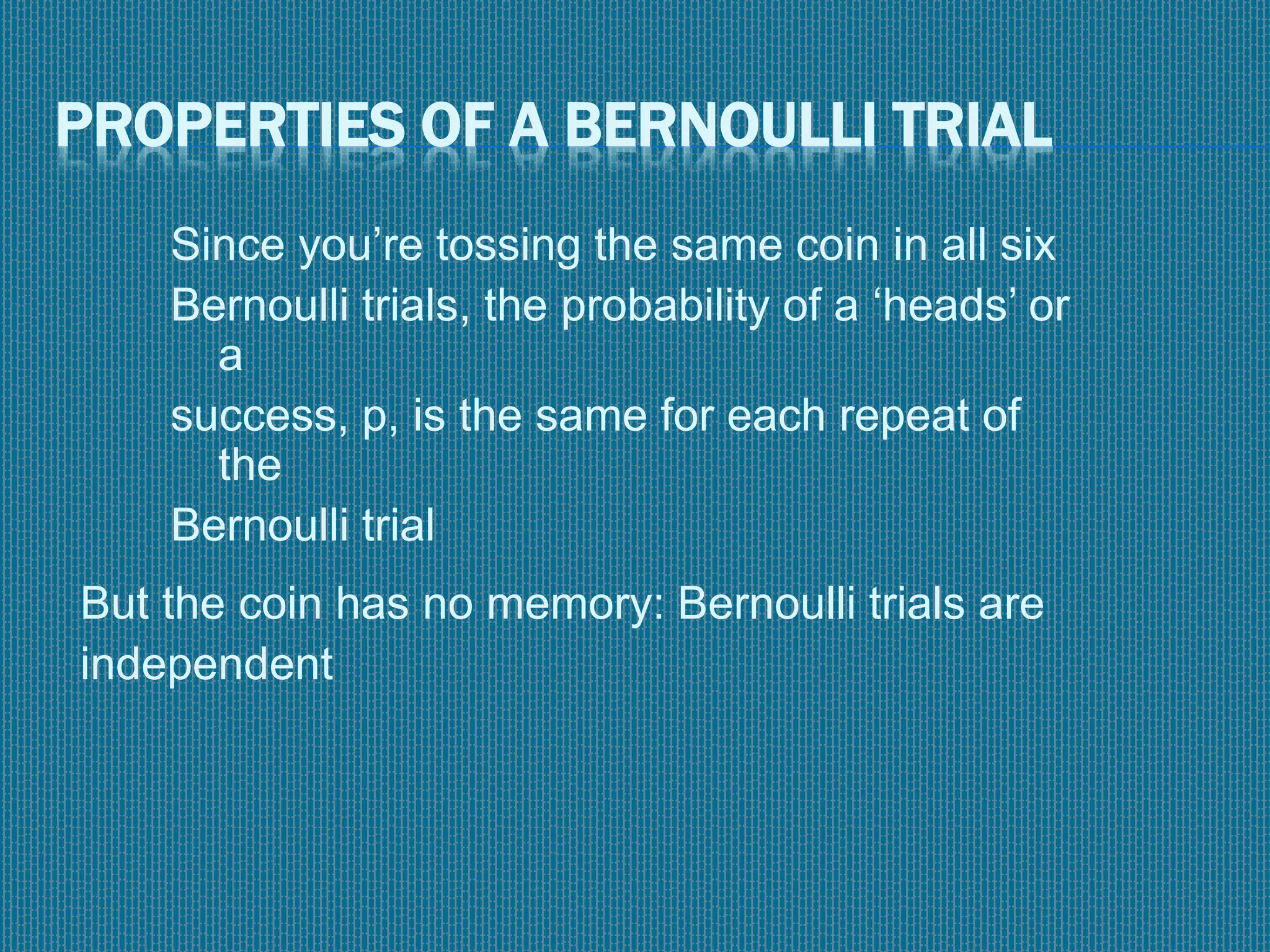 PROPERTIES OF A BERNOULLI TRIAL
Since you’re tossing the same coin in all six
Bernoulli trials, the probability of a ‘heads’ or
a
success, p, is the same for each repeat of
the
Bernoulli trial
But the coin has no memory: Bernoulli trials are
independent
 
